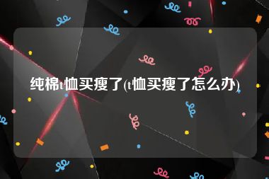 纯棉t恤买瘦了(t恤买瘦了怎么办)