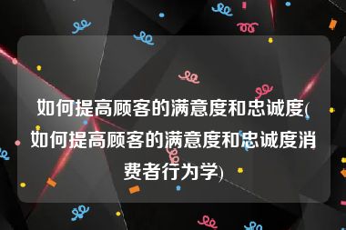 如何提高顾客的满意度和忠诚度(如何提高顾客的满意度和忠诚度消费者行为学)