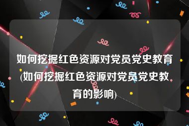 如何挖掘红色资源对党员党史教育(如何挖掘红色资源对党员党史教育的影响)