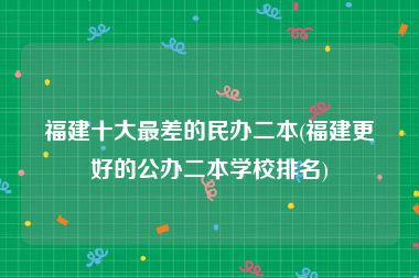 福建十大最差的民办二本(福建更好的公办二本学校排名)