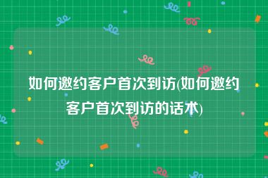 如何邀约客户首次到访(如何邀约客户首次到访的话术)