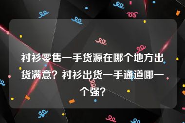 衬衫零售一手货源在哪个地方出货满意？衬衫出货一手通道哪一个强？