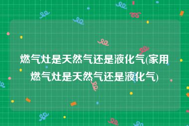 燃气灶是天然气还是液化气(家用燃气灶是天然气还是液化气)