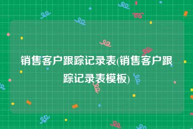 销售客户跟踪记录表(销售客户跟踪记录表模板)