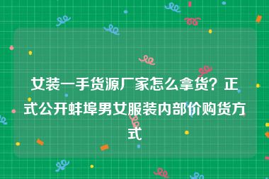 女装一手货源厂家怎么拿货？正式公开蚌埠男女服装内部价购货方式