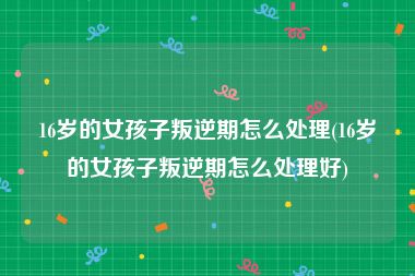 16岁的女孩子叛逆期怎么处理(16岁的女孩子叛逆期怎么处理好)