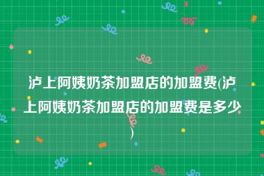 泸上阿姨奶茶加盟店的加盟费(泸上阿姨奶茶加盟店的加盟费是多少)