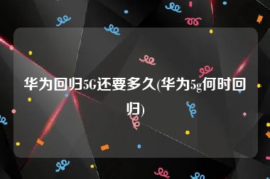 华为回归5G还要多久(华为5g何时回归)