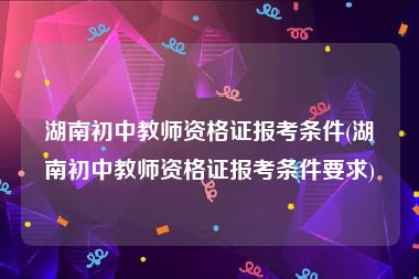 湖南初中教师资格证报考条件(湖南初中教师资格证报考条件要求)