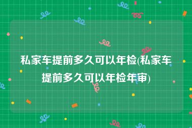 私家车提前多久可以年检(私家车提前多久可以年检年审)