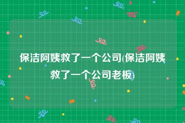 保洁阿姨救了一个公司(保洁阿姨救了一个公司老板)