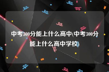 中考300分能上什么高中(中考300分能上什么高中学校)