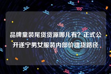 品牌童装尾货货源哪儿有？正式公开遂宁男女服装内部价提货路径