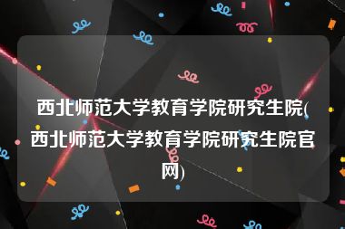 西北师范大学教育学院研究生院(西北师范大学教育学院研究生院官网)