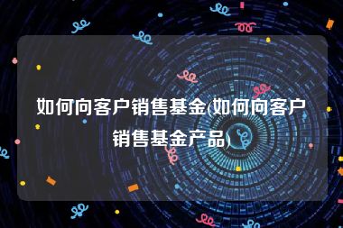 如何向客户销售基金(如何向客户销售基金产品)