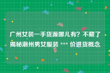 广州女装一手货源哪儿有？不藏了揭秘潮州男女服装 *** 价进货概念