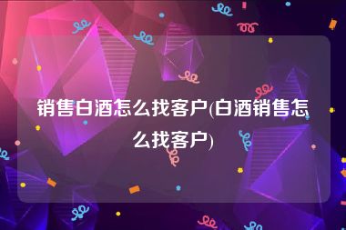 销售白酒怎么找客户(白酒销售怎么找客户)