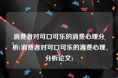 消费者对可口可乐的消费心理分析(消费者对可口可乐的消费心理分析论文)