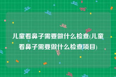 儿童看鼻子需要做什么检查(儿童看鼻子需要做什么检查项目)