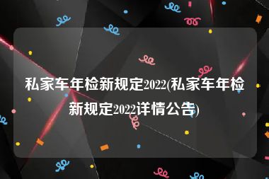 私家车年检新规定2022(私家车年检新规定2022详情公告)