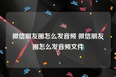 微信朋友圈怎么发音频 微信朋友圈怎么发音频文件