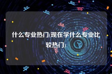 什么专业热门(现在学什么专业比较热门)