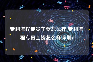 专利流程专员工资怎么样(专利流程专员工资怎么样深圳)