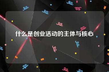 什么是创业活动的主体与核心