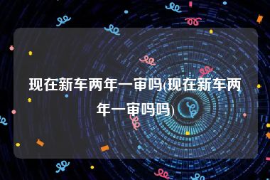 现在新车两年一审吗(现在新车两年一审吗吗)