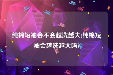 纯棉短袖会不会越洗越大(纯棉短袖会越洗越大吗)