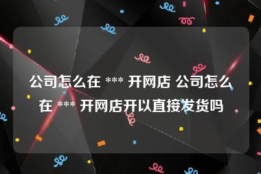 公司怎么在 *** 开网店 公司怎么在 *** 开网店开以直接发货吗