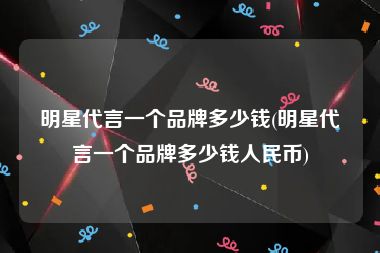 明星代言一个品牌多少钱(明星代言一个品牌多少钱人民币)