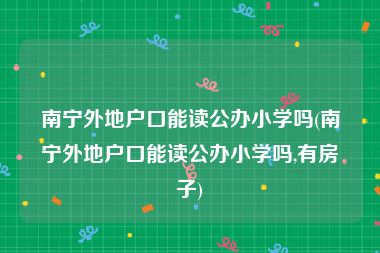 南宁外地户口能读公办小学吗(南宁外地户口能读公办小学吗,有房子)