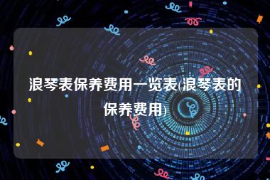 浪琴表保养费用一览表(浪琴表的保养费用)