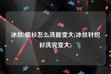 冰丝t恤衫怎么洗能变大(冰丝针织衫洗完变大)