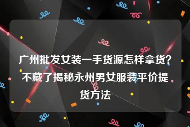 广州批发女装一手货源怎样拿货？不藏了揭秘永州男女服装平价提货方法