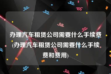 办理汽车租赁公司需要什么手续费(办理汽车租赁公司需要什么手续费和费用)