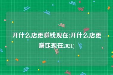 开什么店更赚钱现在(开什么店更赚钱现在2021)