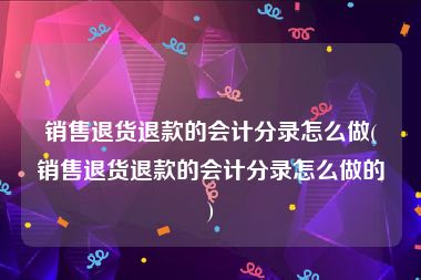 销售退货退款的会计分录怎么做(销售退货退款的会计分录怎么做的)