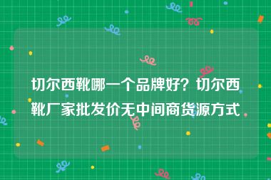 切尔西靴哪一个品牌好？切尔西靴厂家批发价无中间商货源方式