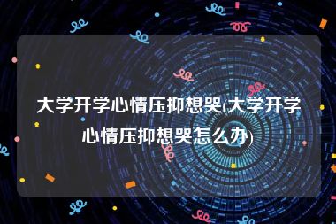 大学开学心情压抑想哭(大学开学心情压抑想哭怎么办)