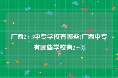 广西2+3中专学校有哪些(广西中专有哪些学校有2+3)