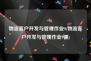 物流客户开发与管理作业9(物流客户开发与管理作业9课)