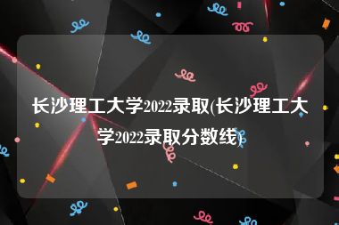 长沙理工大学2022录取(长沙理工大学2022录取分数线)