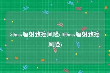 50msv辐射致癌风险(100msv辐射致癌风险)