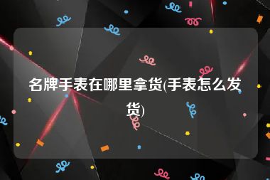 名牌手表在哪里拿货(手表怎么发货)