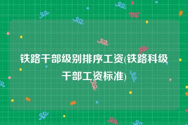 铁路干部级别排序工资(铁路科级干部工资标准)