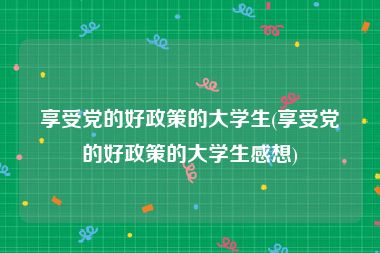 享受党的好政策的大学生(享受党的好政策的大学生感想)