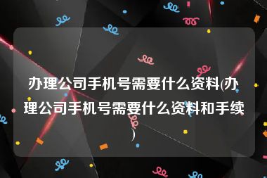 办理公司手机号需要什么资料(办理公司手机号需要什么资料和手续)