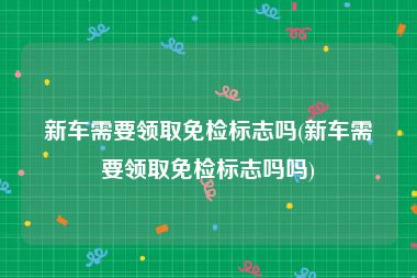 新车需要领取免检标志吗(新车需要领取免检标志吗吗)